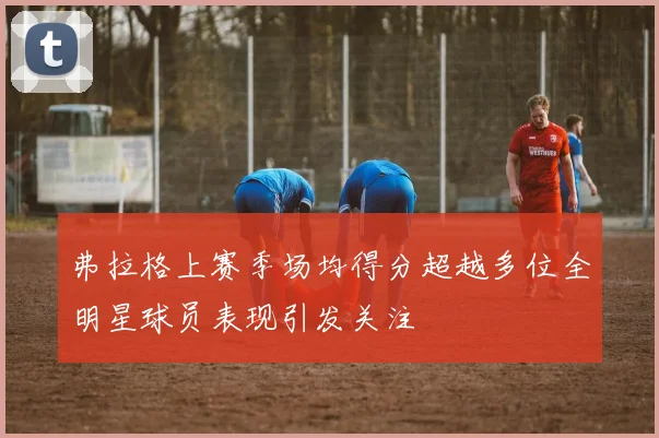 弗拉格上赛季场均得分超越多位全明星球员表现引发关注