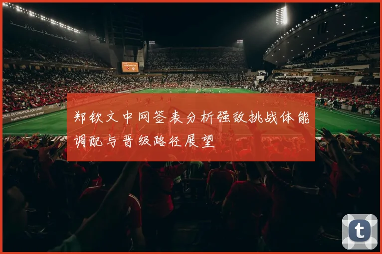 郑钦文中网签表分析强敌挑战体能调配与晋级路径展望