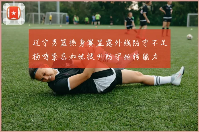 辽宁男篮热身赛显露外线防守不足杨鸣紧急加练提升防守轮转能力