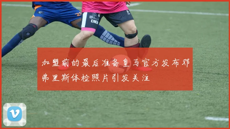 加盟前的最后准备皇马官方发布邓弗里斯体检照片引发关注
