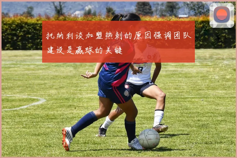 托纳利谈加盟热刺的原因强调团队建设是赢球的关键