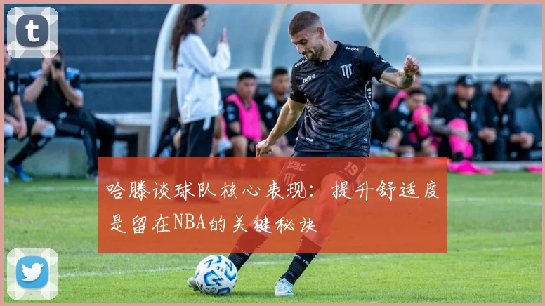 哈滕谈球队核心表现：提升舒适度是留在NBA的关键秘诀