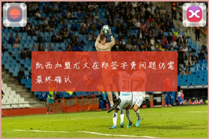凯西加盟尤文在即签字费问题仍需最终确认
