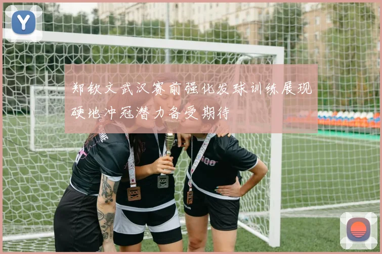 郑钦文武汉赛前强化发球训练展现硬地冲冠潜力备受期待