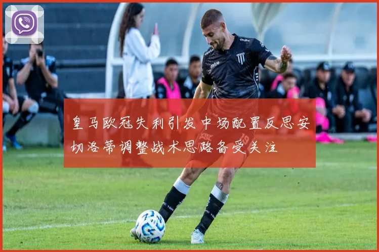 皇马欧冠失利引发中场配置反思安切洛蒂调整战术思路备受关注